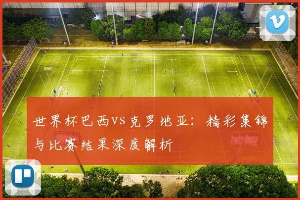 世界杯巴西vs克罗地亚：精彩集锦与比赛结果深度解析