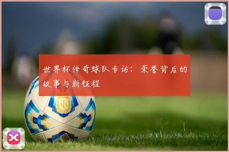 世界杯传奇球队专访:荣誉背后的故事与新征程