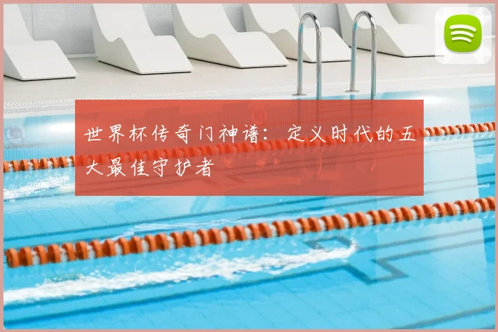 世界杯传奇门神谱：定义时代的五大最佳守护者
