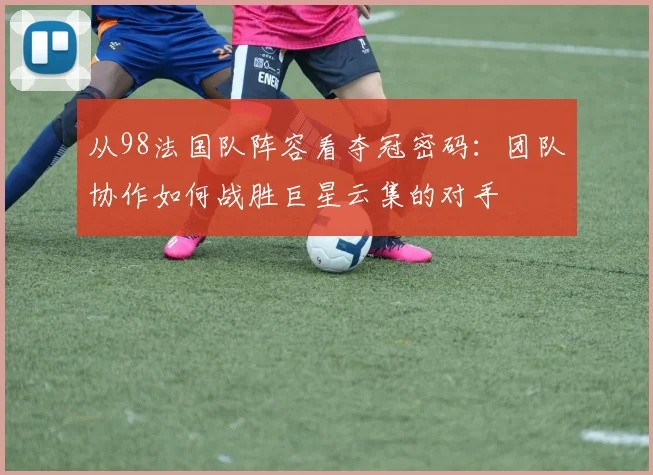 从98法国队阵容看夺冠密码：团队协作如何战胜巨星云集的对手