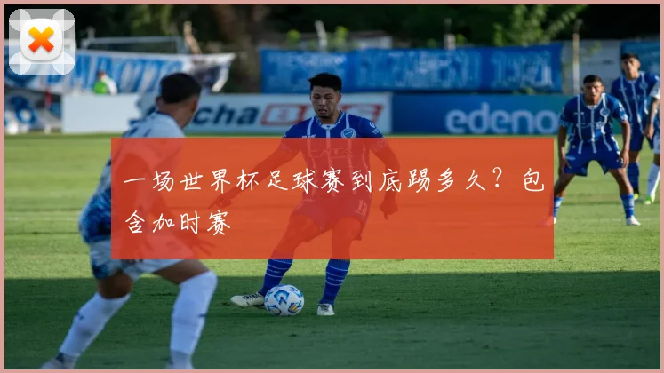 一场世界杯足球赛到底踢多久?包含加时赛