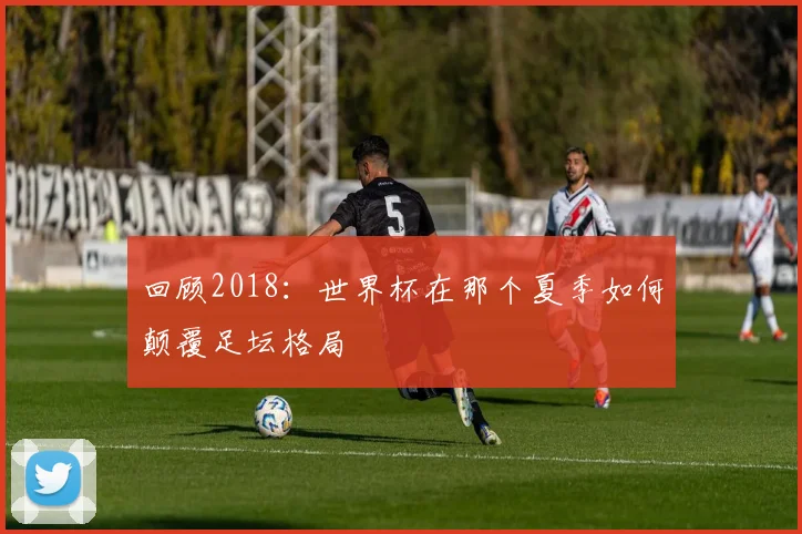 回顾2018：世界杯在那个夏季如何颠覆足坛格局