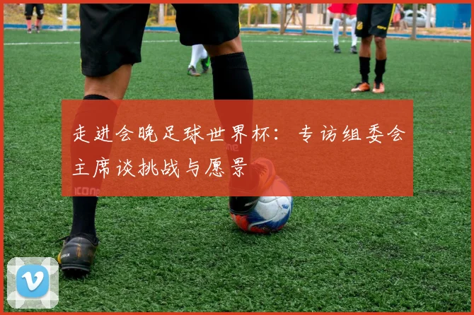 走进会晚足球世界杯：专访组委会主席谈挑战与愿景