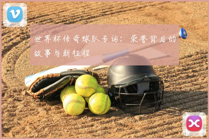 世界杯传奇球队专访:荣誉背后的故事与新征程