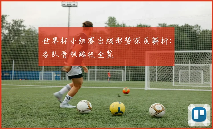世界杯小组赛出线形势深度解析：各队晋级路径全览