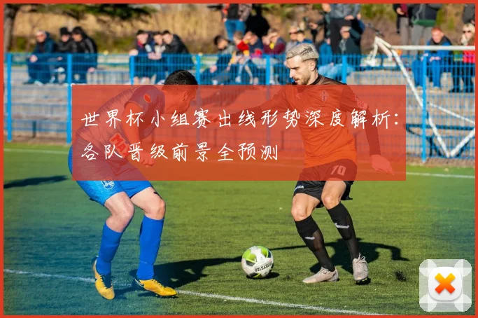 世界杯小组赛出线形势深度解析:各队晋级前景全预测