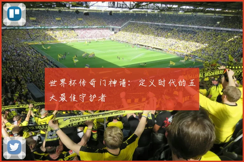 世界杯传奇门神谱：定义时代的五大最佳守护者